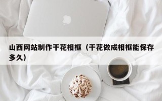 大理山西网站制作干花相框（干花做成相框能保存多久）